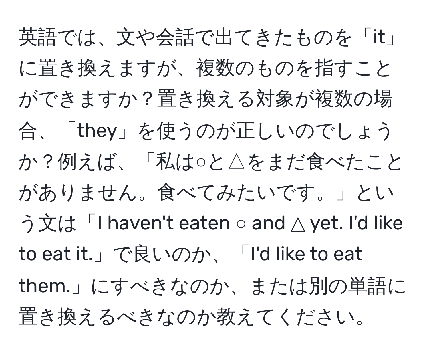 英語では、文や会話で出てきたものを「it」に置き換えますが、複数のものを指すことができますか？置き換える対象が複数の場合、「they」を使うのが正しいのでしょうか？例えば、「私は○と△をまだ食べたことがありません。食べてみたいです。」という文は「I haven't eaten ○ and △ yet. I'd like to eat it.」で良いのか、「I'd like to eat them.」にすべきなのか、または別の単語に置き換えるべきなのか教えてください。