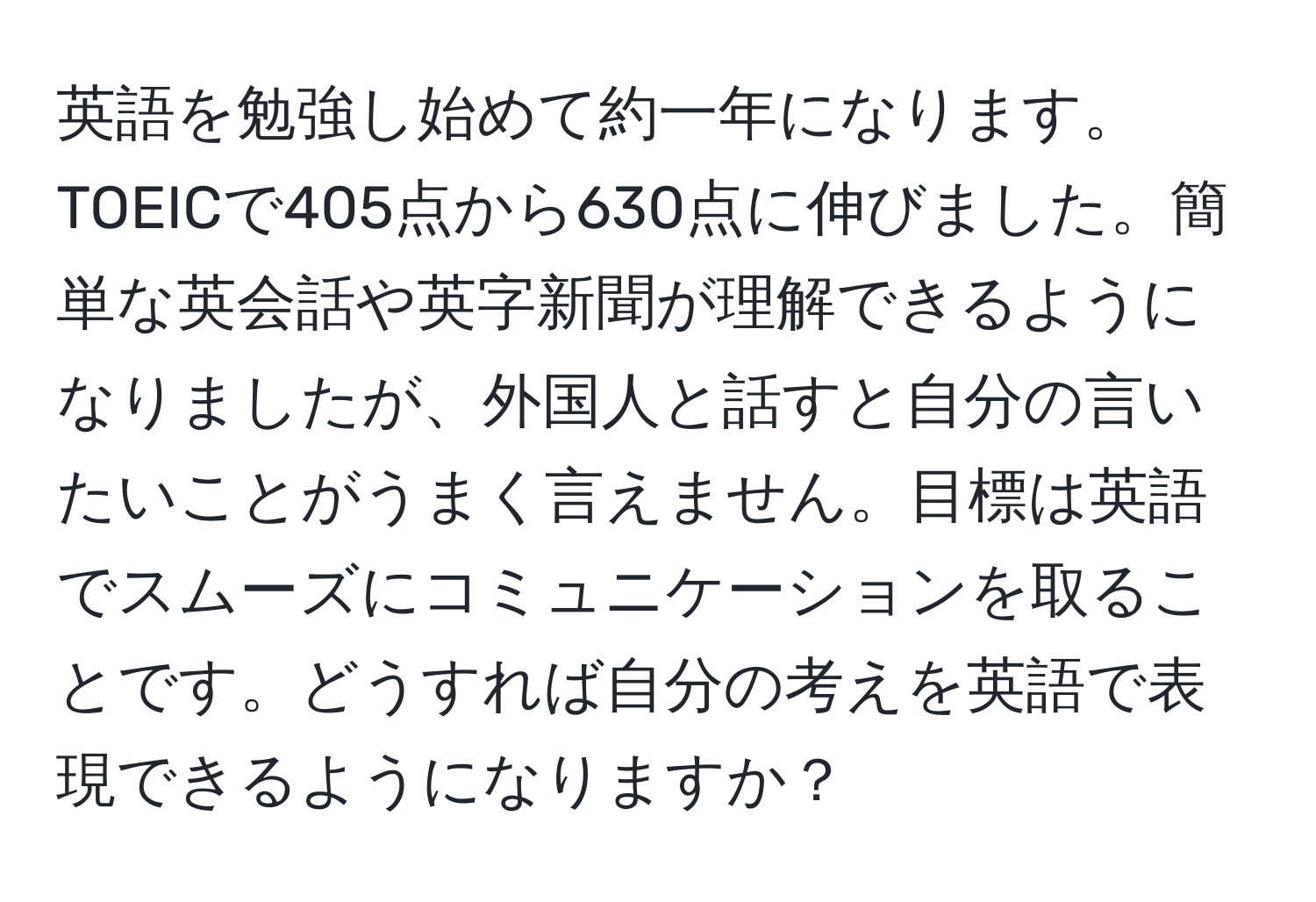 英語を勉強し始めて約一年になります。TOEICで405点から630点に伸びました。簡単な英会話や英字新聞が理解できるようになりましたが、外国人と話すと自分の言いたいことがうまく言えません。目標は英語でスムーズにコミュニケーションを取ることです。どうすれば自分の考えを英語で表現できるようになりますか？