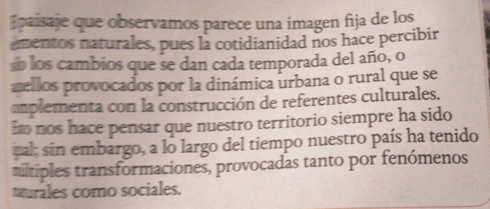 Ipaisaje que observamos parece una imagen fija de los 
ementos naturales, pues la cotidianidad nos hace percibir 
d los cambios que se dan cada temporada del año, o 
zellos provocados por la dinámica urbana o rural que se 
omplementa con la construcción de referentes culturales. 
Ho nos hace pensar que nuestro territorio siempre ha sido 
ual; sin embargo, a lo largo del tiempo nuestro país ha tenido 
mltiples transformaciones, provocadas tanto por fenómenos 
murales como sociales.