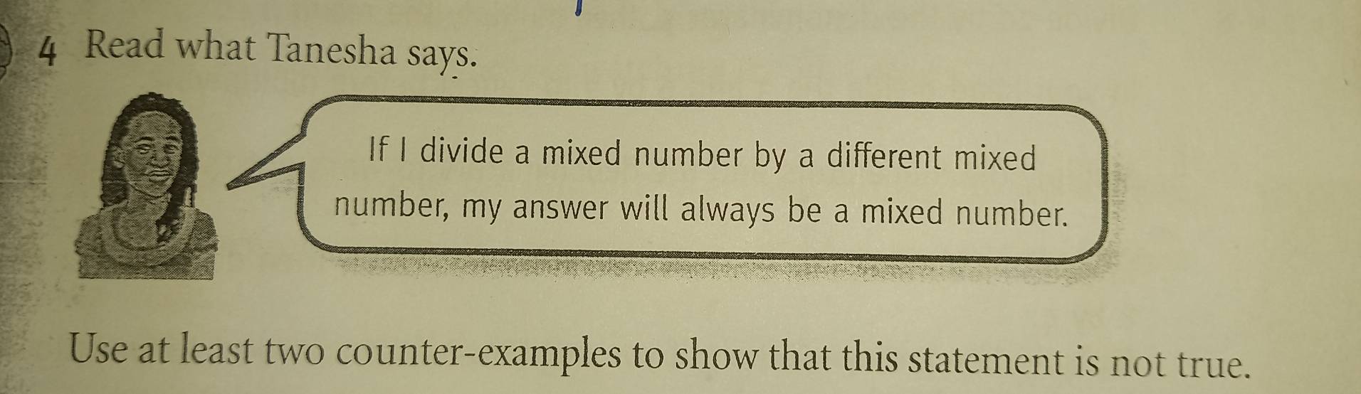 Read what Tanesha says. 
If I divide a mixed number by a different mixed 
number, my answer will always be a mixed number. 
Use at least two counter-examples to show that this statement is not true.