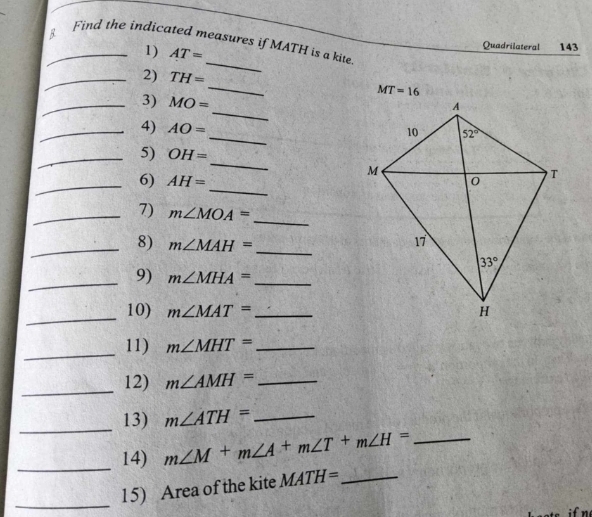 Find the indicated measures if MATH is a kite
8 Quadrilateral 143
1) AT=
_
_2) TH=
_
MT=16
_
_3) MO=
_
_4) AO=
_
_5) OH=
_
_
6) AH=
_7) m∠ MOA=
_
_
_
8) m∠ MAH=
_
9) m∠ MHA= _
_
10) m∠ MAT= _
_11) m∠ MHT= _
_
12) m∠ AMH= _
_
13) m∠ ATH= _
_
14) m∠ M+m∠ A+m∠ T+m∠ H= _
_
15) Area of the kite MATH= _