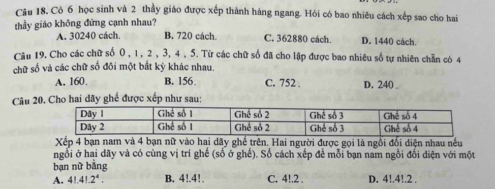 Câu 18, Có 6 học sinh và 2 thầy giáo được xếp thành hàng ngang. Hỏi có bao nhiêu cách xếp sao cho hai
thầy giáo không đứng cạnh nhau?
A. 30240 cách. B. 720 cách. C. 362880 cách. D. 1440 cách.
Câu 19. Cho các chữ số 0 , 1 , 2 , 3, 4 , 5. Từ các chữ số đã cho lập được bao nhiêu số tự nhiên chẵn có 4
chữ số và các chữ số đôi một bất kỳ khác nhau.
A. 160. B. 156. C. 752. D. 240.
Câu 20. Cho hai dãy ghế được xếp như sau:
Xếp 4 bạn nam và 4 bạn nữ vào hai dãy ghế trên. Hai người được gọi là ngồi đối diện nhau nếu
ngỗi ở hai dãy và có cùng vị trí ghế (số ở ghế). Số cách xếp để mỗi bạn nam ngồi đối diện với một
bạn nữ bằng
A. 4!.4!.2^4. B. 4!. 4!. C. 4!. 2. D. 4!. 4!. 2.