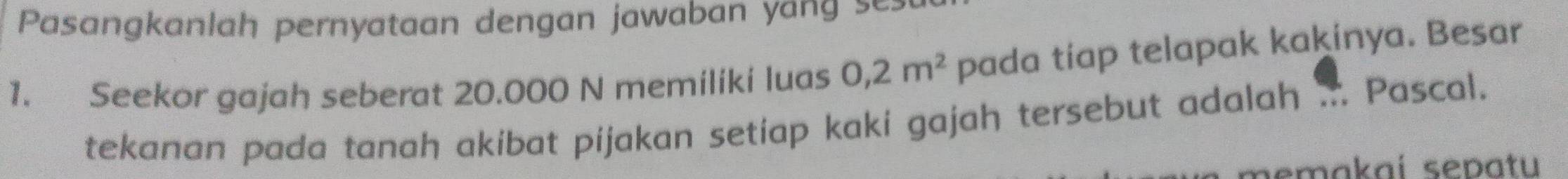 Pasangkanlah pernyataan dengan jawaban yang se 
1. Seekor gajah seberat 20.000 N memiliki luas 0,2m^2 pada tiap telapak kakinya. Besar 
tekanan pada tanah akibat pijakan setiap kaki gajah tersebut adalah . Pascal. 
pemakaí sepatu