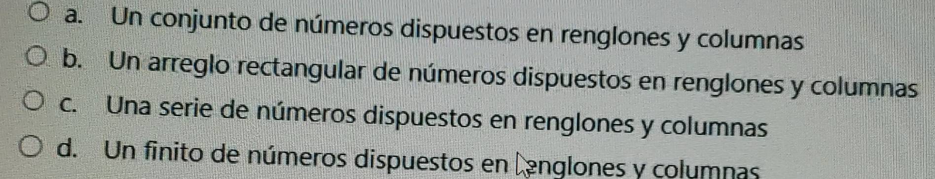 a. Un conjunto de números dispuestos en renglones y columnas
b. Un arreglo rectangular de números dispuestos en renglones y columnas
c. Una serie de números dispuestos en renglones y columnas
d. Un finito de números dispuestos en lenglones y columnas