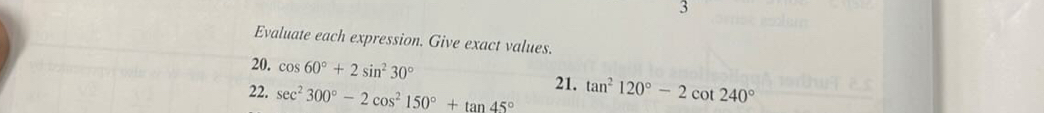 Evaluate each expression. Give exact values. 
20. cos 60°+2sin^230°
22. sec^2300°-2cos^2150°+tan 45° 21. tan^2120°-2cot 240°