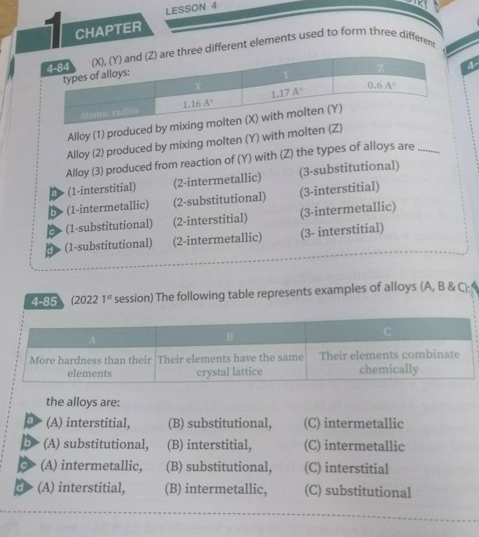 LESSON 4
1 CHAPTER
different elements used to form three different
a
Alloy (1) produced 
Alloy (2) produced by mixing molten (Y) with molten 
Alloy (3) produced from reaction of (Y) with (Z) the types of alloys are_
a (1-interstitial) (2-intermetallic) (3-substitutional)
5> (1-intermetallic) (2-substitutional) (3-interstitial)
c> (1-substitutional) (2-interstitial) (3-intermetallic)
d (1-substitutional) (2-intermetallic) (3- interstitial)
4-85 (2022 1^(st) session) The following table represents examples of alloys (A, B & C):
the alloys are:
a (A) interstitial, (B) substitutional, (C) intermetallic
b (A) substitutional, (B) interstitial, (C) intermetallic
a (A) intermetallic, (B) substitutional, (C) interstitial
d (A) interstitial, (B) intermetallic, (C) substitutional