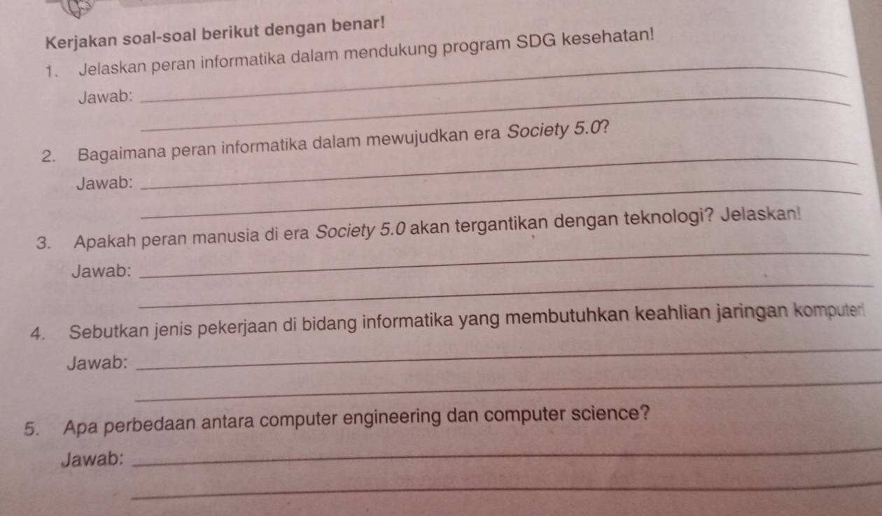 Kerjakan soal-soal berikut dengan benar! 
1. Jelaskan peran informatika dalam mendukung program SDG kesehatan! 
Jawab:_ 
_ 
2. Bagaimana peran informatika dalam mewujudkan era Society 5.0? 
Jawab:_ 
_ 
_ 
3. Apakah peran manusia di era Society 5.0 akan tergantikan dengan teknologi? Jelaskan! 
_ 
Jawab: 
_ 
4. Sebutkan jenis pekerjaan di bidang informatika yang membutuhkan keahlian jaringan komputer 
_ 
Jawab: 
5. Apa perbedaan antara computer engineering dan computer science? 
Jawab: 
_ 
_