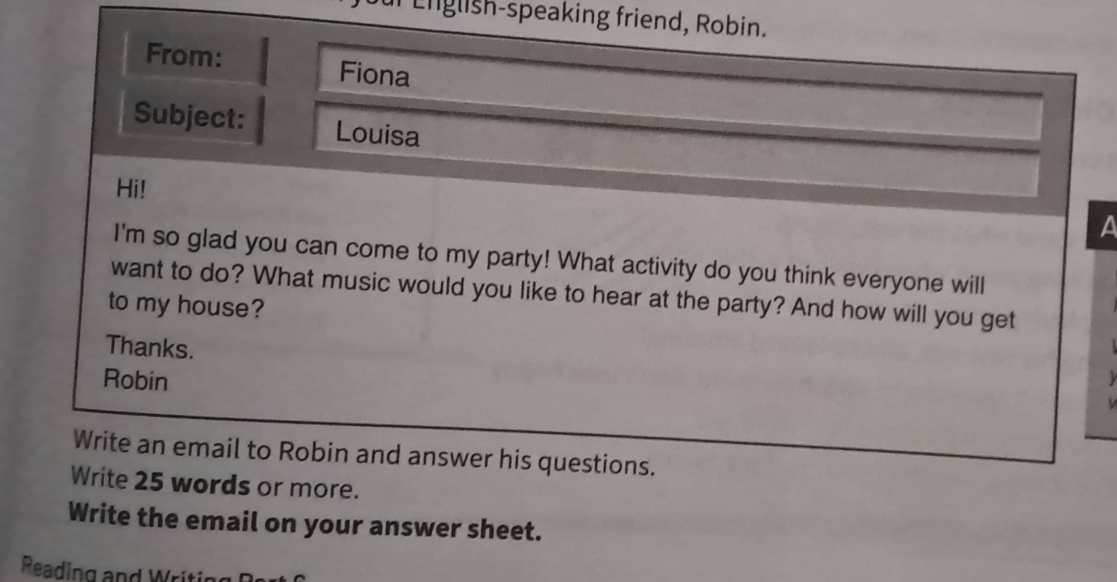 English-speaking friend, Robin. 
From: 
Fiona 
Subject: Louisa 
Hi! 
a 
I'm so glad you can come to my party! What activity do you think everyone will 
want to do? What music would you like to hear at the party? And how will you get 
to my house? 
Thanks. 
Robin 
Write an email to Robin and answer his questions. 
Write 25 words or more. 
Write the email on your answer sheet. 
Reading and Writi