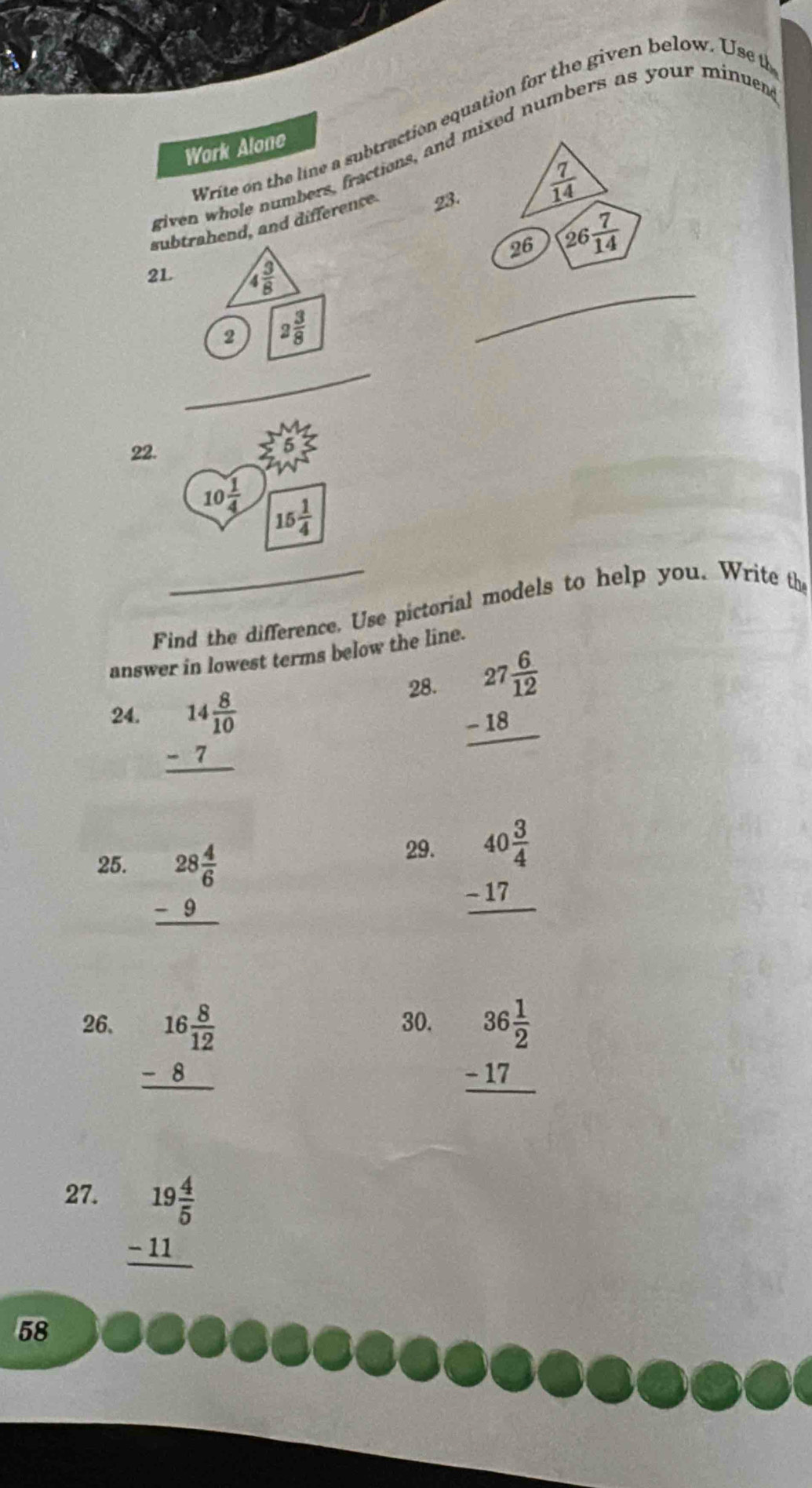 Write on the line a subtraction equation for the given below. Use t
Work Alone
riven whole numbers, fractions, and mixed numbers as your minuer
subrahend, and difference B.  7/14 
26 26 7/14 
_
21 
_
22.
Find the difference. Use pictorial models to help you. Write the
answer in lowest terms below the line.
24. beginarrayr 14 8/10  -7 hline endarray
28. beginarrayr 27 6/12  -18 hline endarray
29.
25. beginarrayr 28 4/6  -9 hline endarray beginarrayr 40 3/4  -17 hline endarray
26. beginarrayr 16 8/12  -8 hline endarray
30.
beginarrayr 36 1/2  -17 hline endarray
27.
beginarrayr 19 4/5  -11 hline endarray
58