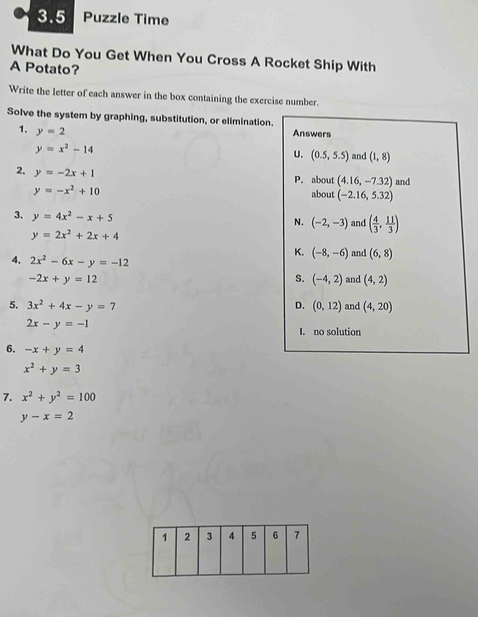 3.5 Puzzle Time
What Do You Get When You Cross A Rocket Ship With
A Potato?
Write the letter of each answer in the box containing the exercise number.
Solve the system by graphing, substitution, or elimination.
1. y=2
Answers
y=x^2-14
U. (0.5,5.5) and (1,8)
2. y=-2x+1 P. about (4.16,-7.32) and
y=-x^2+10
about (-2.16,5.32)
3. y=4x^2-x+5
N. (-2,-3) and ( 4/3 , 11/3 )
y=2x^2+2x+4
K. (-8,-6) and (6,8)
4. 2x^2-6x-y=-12
S. (-4,2)
-2x+y=12 and (4,2)
5. 3x^2+4x-y=7 D. (0,12) and (4,20)
2x-y=-1
I. no solution
6. -x+y=4
x^2+y=3
7. x^2+y^2=100
y-x=2