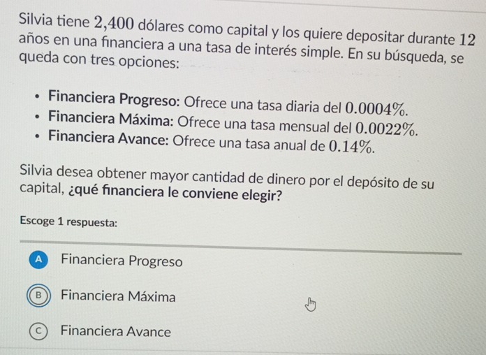 Silvia tiene 2,400 dólares como capital y los quiere depositar durante 12
años en una fınanciera a una tasa de interés simple. En su búsqueda, se
queda con tres opciones:
Financiera Progreso: Ofrece una tasa diaria del 0.0004%.
Financiera Máxima: Ofrece una tasa mensual del 0.0022%.
Financiera Avance: Ofrece una tasa anual de 0.14%.
Silvia desea obtener mayor cantidad de dinero por el depósito de su
capital, ¿qué financiera le conviene elegir?
Escoge 1 respuesta:
A Financiera Progreso
B Financiera Máxima
c) Financiera Avance