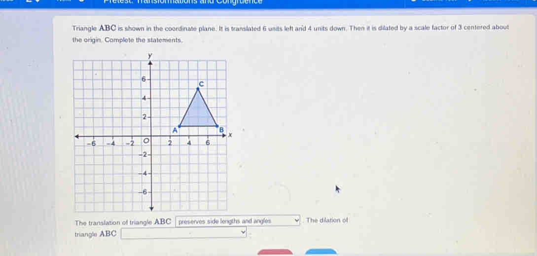 is and Congraence 
Triangle ABC is shown in the coordinate plane. It is translated 6 units left and 4 units down. Then it is dilated by a scale factor of 3 centered about 
the origin. Complete the statements. 
The translation of triangle ABC preserves side lengths and angles . The dilation of 
triangle ABC