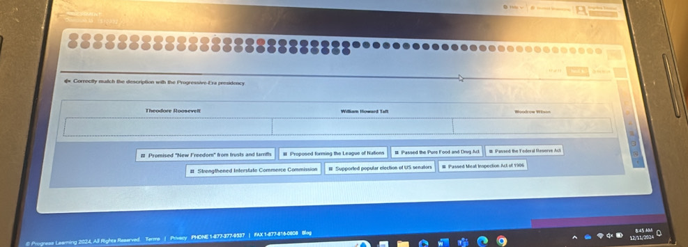 3 “= 
€ Correctly match the description with the Progressive-Era presidency
Theodore Roosevell


# Promised "New Freedom' from trusts and tarriffs # Proposed forming the League of Nations # Passed the Pure Food and Drva Act # Passed the Federal Reserve Act
# Strengthened Interstate Commerce Commission # Supported popular election of US senators # Passed Meat Inspection Act of 1906
@ Progrese Leaming 2024, All Rights Reserved. Terms | Privecy PHONE 1-877-377-9537 | FAX 1-877-816-0808 Bleg
8:45 A
