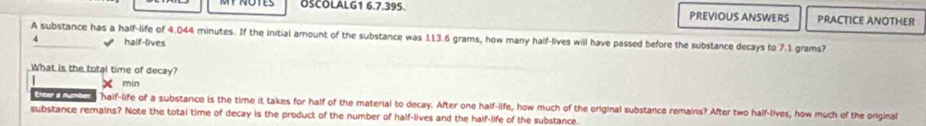 OSCOLALG1 6.7.395. PREVIOUS ANSWERS PRACTICE ANOTHER
A substance has a half-life of 4.044 minutes. If the initial amount of the substance was 113.6 grams, how many half-lives will have passed before the substance decays to 7.1 grams?
4 haif-lives
What is the total time of decay?
X min
Enter a number half-life of a substance is the time it takes for half of the material to decay. After one half-life, how much of the original substance remains? After two half-lives, how much of the original
substance remains? Note the total time of decay is the product of the number of half-lives and the half-life of the substance.