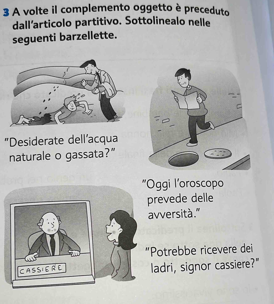 A volte il complemento oggetto è preceduto 
dall’articolo partitivo. Sottolinealo nelle 
seguenti barzellette. 
"Desiderate dell'acqua 
naturale o gassata?” 
Oggi l'oroscopo 
prevede delle 
avversità.” 
Potrebbe ricevere dei 
ladri, signor cassiere?”