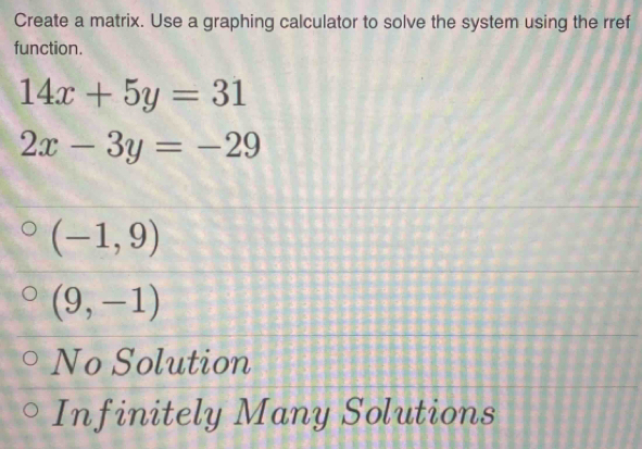 Create a matrix. Use a graphing calculator to solve the system using the rref
function.
14x+5y=31
2x-3y=-29
(-1,9)
(9,-1)
No Solution
Infinitely Many Solutions