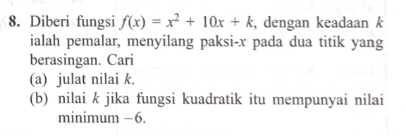 Diberi fungsi f(x)=x^2+10x+k , dengan keadaan k
ialah pemalar, menyilang paksi- x pada dua titik yang 
berasingan. Cari 
(a) julat nilai k. 
(b) nilai k jika fungsi kuadratik itu mempunyai nilai 
minimum −6.