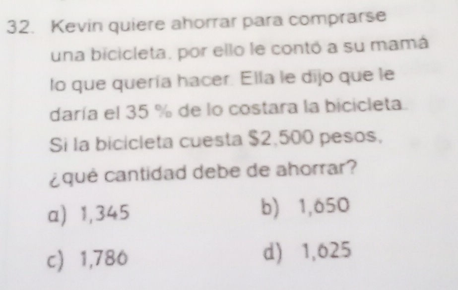 Kevin quiere ahorrar para comprarse
una bicicleta, por ello le contó a su mamá
lo que quería hacer. Ella le dijo que le
daría el 35 % de lo costara la bicicleta.
Si la bicicleta cuesta $2,500 pesos,
¿qué cantidad debe de ahorrar?
a) 1,345 b) 1,650
c 1,786 d) 1,625