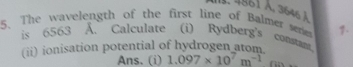 4861 , 3646 à 
5. The wavelength of the first line of Balmer sere 1. 
is 6563 Ấ. Calculate (i) Rydberg's constant 
(ii) ionisation potential of hydrogen atom. 
Ans. (i) 1.097* 10^7m^(-1) fü