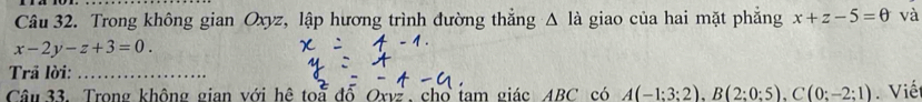 Trong không gian Oxyz, lập hương trình đường thắng △ li giao của hai mặt phẳng x+z-5=0 và
x-2y-z+3=0. 
Trả lời:_ 
Câu 33. Trong không gian với hệ toa đỗ Oxvz , cho tam giác ABC có A(-1:3:2), B(2:0:5), C(0:-2:1). Viế