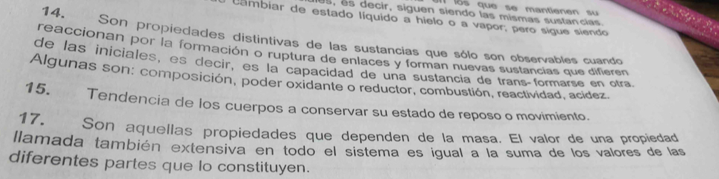 los que se mantienen su 
es, es decir, siguen siendo las mismas sustancías. 
cambiar de estado líquido a hielo o a vapor; pero sígue siendo 
14. Son propiedades distintivas de las sustancias que sólo son observables cuando 
reaccionan por la formación o ruptura de enlaces y forman nuevas sustancias que difieren 
de las iniciales, es decir, es la capacidad de una sustancia de transçformarse en otra 
Algunas son: composición, poder oxidante o reductor, combustión, reactividad, acídez. 
15. Tendencia de los cuerpos a conservar su estado de reposo o movimiento. 
17. Son aquellas propiedades que dependen de la masa. El valor de una propiedad 
lamada también extensiva en todo el sistema es igual a la suma de los valores de las 
diferentes partes que lo constituyen.