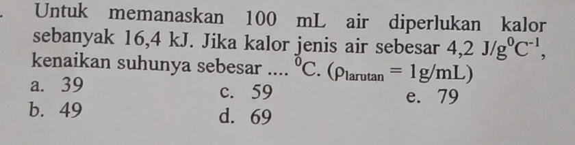 Untuk memanaskan 100 mL air diperlukan kalor
sebanyak 16, 4 kJ. Jika kalor jenis air sebesar 4,2J/g^0C^(-1), 
kenaikan suhunya sebesar .... 0 C. (rho _larutan =1g/mL)
a. 39 c. 59
e. 79
b. 49 d. 69