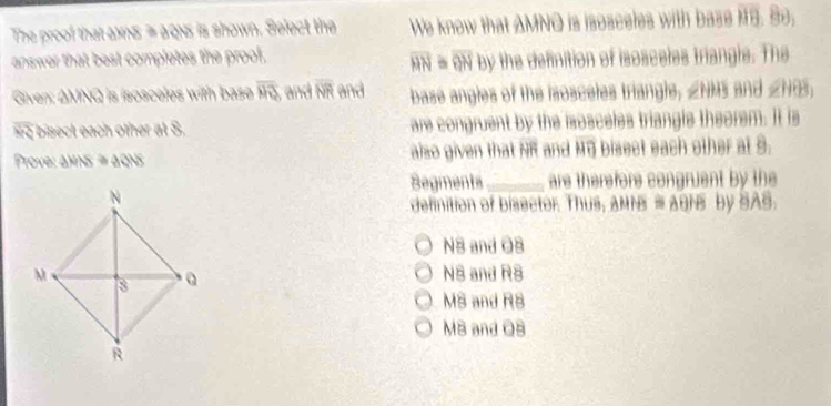 The proof that axns = ags is shown. Select the We know that AMNO is isosceles with base i. So;
answer that best completes the proof.
overline HN overline BN by the definition of isosceles triangle. The
Given: ΔMNQ is isosceles with base overline MT and overline NR and base angles of the isosceles triangle, ∠NMS and ∠HG,
bisect each other at S. are congruent by the iosceles triangle theorem. It is
Prove: aMNS≥slant aQNS also given that NR and MG bisect each other at 9.
Segments_ are therefore congruent by the
definition of bisector. Thus, AMN # AGHs by SAS.
N3 and O8
N8 and RS
MS and R8
M8 and OB