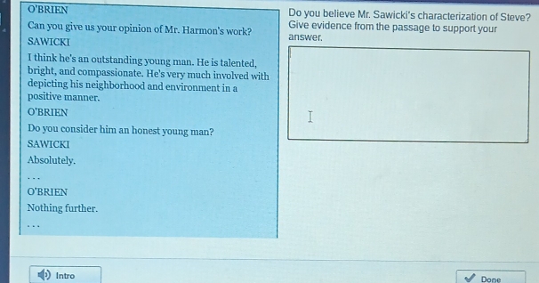 O'BRIEN Do you believe Mr. Sawicki's characterization of Steve?
Can you give us your opinion of Mr. Harmon's work? Give evidence from the passage to support your
SAWICKI answer.
I think he's an outstanding young man. He is talented,
bright, and compassionate. He's very much involved with
depicting his neighborhood and environment in a
positive manner.
O'BRIEN
Do you consider him an honest young man?
SAWICKI
Absolutely.
_
O'BRIEN
Nothing further.
_. . .
Intro Done