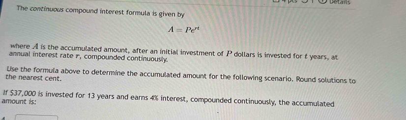 Details 
The continuous compound interest formula is given by
A=Pe^(rt)
where A is the accumulated amount, after an initial investment of P dollars is invested for t years, at 
annual interest rate r, compounded continuously. 
Use the formula above to determine the accumulated amount for the following scenario. Round solutions to 
the nearest cent. 
If $37,000 is invested for 13 years and earns 4% interest, compounded continuously, the accumulated 
amount is: