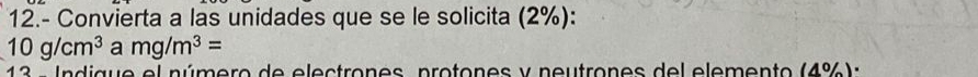 12.- Convierta a las unidades que se le solicita (2%):
10g/cm^3 a mg/m^3=
13 - Indigue el número de electrones, protones y neutrones del elemento (4%):