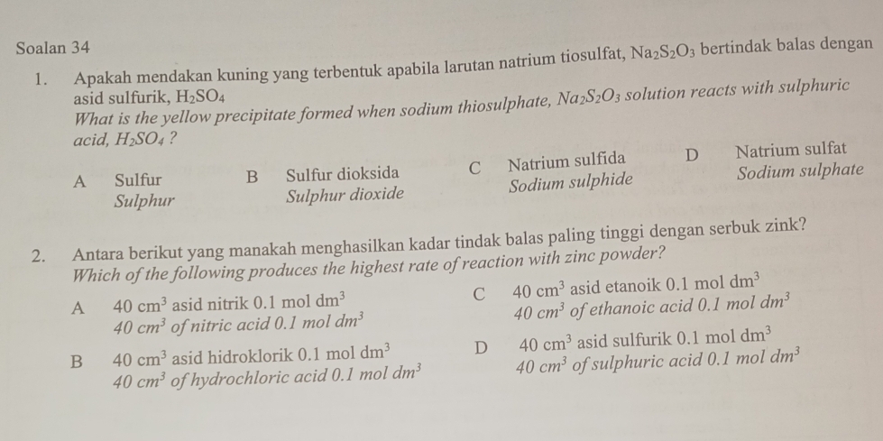 Soalan 34 bertindak balas dengan
1. Apakah mendakan kuning yang terbentuk apabila larutan natrium tiosulfat, Na_2S_2O_3
asid sulfurik, H_2SO_4
What is the yellow precipitate formed when sodium thiosulphate, Na_2S_2O_3 solution reacts with sulphuric
acid, H_2SO_4 ?
A Sulfur B Sulfur dioksida C Natrium sulfida D Natrium sulfat
Sulphur Sulphur dioxide Sodium sulphide Sodium sulphate
2. Antara berikut yang manakah menghasilkan kadar tindak balas paling tinggi dengan serbuk zink?
Which of the following produces the highest rate of reaction with zinc powder?
A 40cm^3 asid nitrik 0.1moldm^3 C 40cm^3 asid etanoik 0.1moldm^3
40cm^3
40cm^3 of nitric acid 0.1moldm^3 of ethanoic acid 0.1 mol dm^3
B 40cm^3 asid hidroklorik 0.1moldm^3 D 40cm^3 asid sulfurik 0.1moldm^3
40cm^3 of hydrochloric acid 0.1 mol dm^3 40cm^3 of sulphuric acid 0.1 mol dm^3