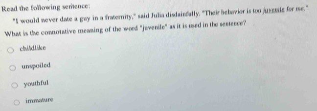 Read the following sentence:
"I would never date a guy in a fraternity," said Julia disdainfully. "Their behavior is too juvenile for me."
What is the connotative meaning of the word "juvenile" as it is used in the sentence?
childlike
unspoiled
youthful
immature