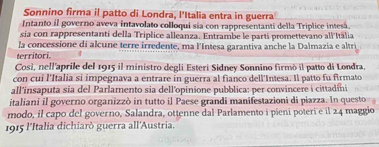 Sonnino firma il patto di Londra, l’Italia entra in guerra 
Intanto il governo aveva intavolato colloqui sia con rappresentanti della Triplice intesa, 
sia con rappresentanti della Triplice alleanza. Entrambe le parti promettevano all’Itālia 
la concessione di alcune terre irredente, ma l’Intesa garantiva anche la Dalmazia e altri 
territori. 
Così, nell’aprile del 1915 il ministro degli Esteri Sidney Sonnino firmò il patto di Londra, 
con cui l’Italia si impegnava a entrare in guerra al fianco dell’Intesa. Il patto fu firmato 
all’insaputa sia del Parlamento sia dell’opinione pubblica: per convincere i cittadini 
italiani il governo organizzò in tutto il Paese grandi manifestazioni di piazza. In questo 
modo, il capo del governo, Salandra, ottenne dal Parlamento i pieni poteri e il 24 maggio 
1915 l’Italia dichiarò guerra all'Austria.