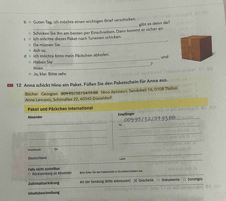 Guten Tag, ich möchte einen wichtigen Brief verschicken. 
gibt es denn da? 
Schicken Sie ihn am besten per Einschreiben. Dann kommt er sicher an. 
Ich möchte dieses Paket nach Tunesien schicken. 
_. 
Da müssen Sie 
Ach so. 
_ 
d Ich möchte bitte mein Päckchen abholen. 
und 
Haben Sie 
? 
Ihren 
_ 
Ja, klar. Bitte sehr. 
* 12 Anna schickt Nino ein Paket. Füllen Sie den Paketschein für Anna aus. 
Bücher Georgien 009 95/32/54 93 88 Nino Aptsiauri, Sandukeli 16, 0108 Tbilissi 
Anna Levcovic, Schönallee 22, 40545 Düsseldorf 
Paket und Päckchen international 
Absender Empfänger 
_ 
_ 
_ 
Tel. 
_ 
_ 
_ 
_ 
_ 
Postleitzahl Ort 
Deutschland Land 
Falls nicht zustellbar 
_ 
Rücksendung an Absender Bitte füllen Sie den Paketschein in Druckbuchstaben aus. 
Zollinhaltserklärung Art der Sendung (bitte ankreuzen) Geschenk Dokumente Sonstiges 
Inhaltsbeschreibung