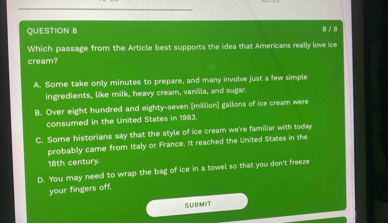 8 / 8
Which passage from the Article best supports the idea that Americans really love ice
cream?
A. Some take only minutes to prepare, and many involve just a few simple
ingredients, like milk, heavy cream, vanilla, and sugar.
B. Over eight hundred and eighty-seven [million] gallons of ice cream were
consumed in the United States in 1983.
C. Some historians say that the style of ice cream we're familiar with today
probably came from Italy or France. It reached the United States in the
18th century.
D. You may need to wrap the bag of ice in a towel so that you don't freeze
your fingers off.
SUBMIT