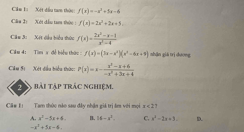 Xét dấu tam thức: f(x)=-x^2+5x-6
Câu 2: Xét dấu tam thức : f(x)=2x^2+2x+5. 
Câu 3: Xét dấu biểu thức f(x)= (2x^2-x-1)/x^2-4 
Câu 4: Tìm x để biểu thức : f(x)=(3x-x^2)(x^2-6x+9) nhận giá trị dương
Câu 5: Xét dấu biểu thức: P(x)=x- (x^2-x+6)/-x^2+3x+4 
2 bàI tập TRÁC NGHIỆm.
Câu 1: Tam thức nào sau đây nhận giá trị âm với mọi x<2</tex> ?
A. x^2-5x+6. B. 16-x^2. C. x^2-2x+3. D.
-x^2+5x-6.