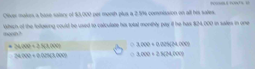 POSSIBLE POINTS: 10
Oliver makes a base salary of $3,000 per month plus a 2.5% commission on all his sales
Which of the following could be used to calculate his total monthly pay if he has $24,000 in sales in one
month?
24000+25(3,000)
3,000+0.025(24,000)
24,000+0.025(3.000)
3,000+2.5(24,000)