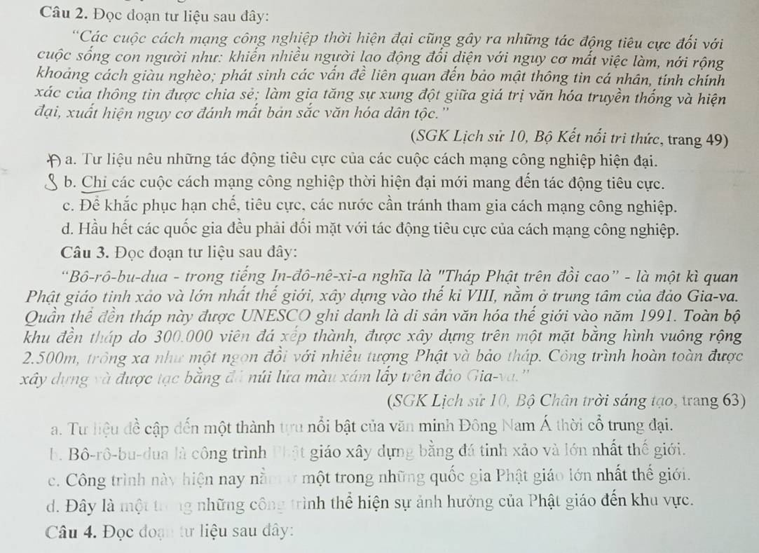 Đọc đoạn tư liệu sau đây:
*Các cuộc cách mạng công nghiệp thời hiện đại cũng gây ra những tác động tiêu cực đối với
cuộc sống con người như: khiến nhiều người lạo động đối diện với nguy cơ mất việc làm, nới rộng
khoảng cách giàu nghèo; phát sinh các vấn đề liên quan đến bảo mật thông tin cá nhân, tính chính
xác của thông tin được chia sẻ; làm gia tăng sự xung đột giữa giá trị văn hóa truyền thống và hiện
đại, xuất hiện nguy cơ đánh mất bản sắc văn hóa dân tộc.''
(SGK Lịch sử 10, Bộ Kết nổi tri thức, trang 49)
) a. Tư liệu nêu những tác động tiêu cực của các cuộc cách mạng công nghiệp hiện đại.
b. Chi các cuộc cách mạng công nghiệp thời hiện đại mới mang đến tác động tiêu cực.
c. Để khắc phục hạn chế, tiêu cực, các nước cần tránh tham gia cách mạng công nghiệp.
d. Hầu hết các quốc gia đều phải đối mặt với tác động tiêu cực của cách mạng công nghiệp.
Câu 3. Đọc đoạn tư liệu sau đây:
*Bô-rô-bu-dua - trong tiếng In-đô-nê-xi-a nghĩa là "Tháp Phật trên đồi cao” - là một kì quan
Phật giáo tinh xảo và lớn nhất thế giới, xây dựng vào thế ki VIII, nằm ở trung tâm của đảo Gia-va.
Quần thể đền tháp này được UNESCO ghi danh là di sản văn hóa thế giới vào năm 1991. Toàn bộ
khu đền tháp do 300.000 viên đá xếp thành, được xây dựng trên một mặt bằng hình vuông rộng
2.500m, trông xa như một ngọn đồi với nhiều tượng Phật và bảo tháp. Công trình hoàn toàn được
xây dựng và được tạc bằng đá núi lửa màu xám lấy trên đảo Gia-va.''
(SGK Lịch sử 10, Bộ Chân trời sáng tạo, trang 63)
a. Tư liệu đề cập dến một thành tựu nổi bật của văn minh Đông Nam Á thời cổ trung đại.
b. Bô-rô-bu-dua là công trình Phật giáo xây dựng bằng đá tinh xảo và lớn nhất thế giới.
c. Công trình này hiện nay nằmở một trong những quốc gia Phật giáo lớn nhất thế giới.
d. Đây là một trong những công trình thể hiện sự ảnh hưởng của Phật giáo đến khu vực.
Câu 4. Đọc đoạn tư liệu sau đây: