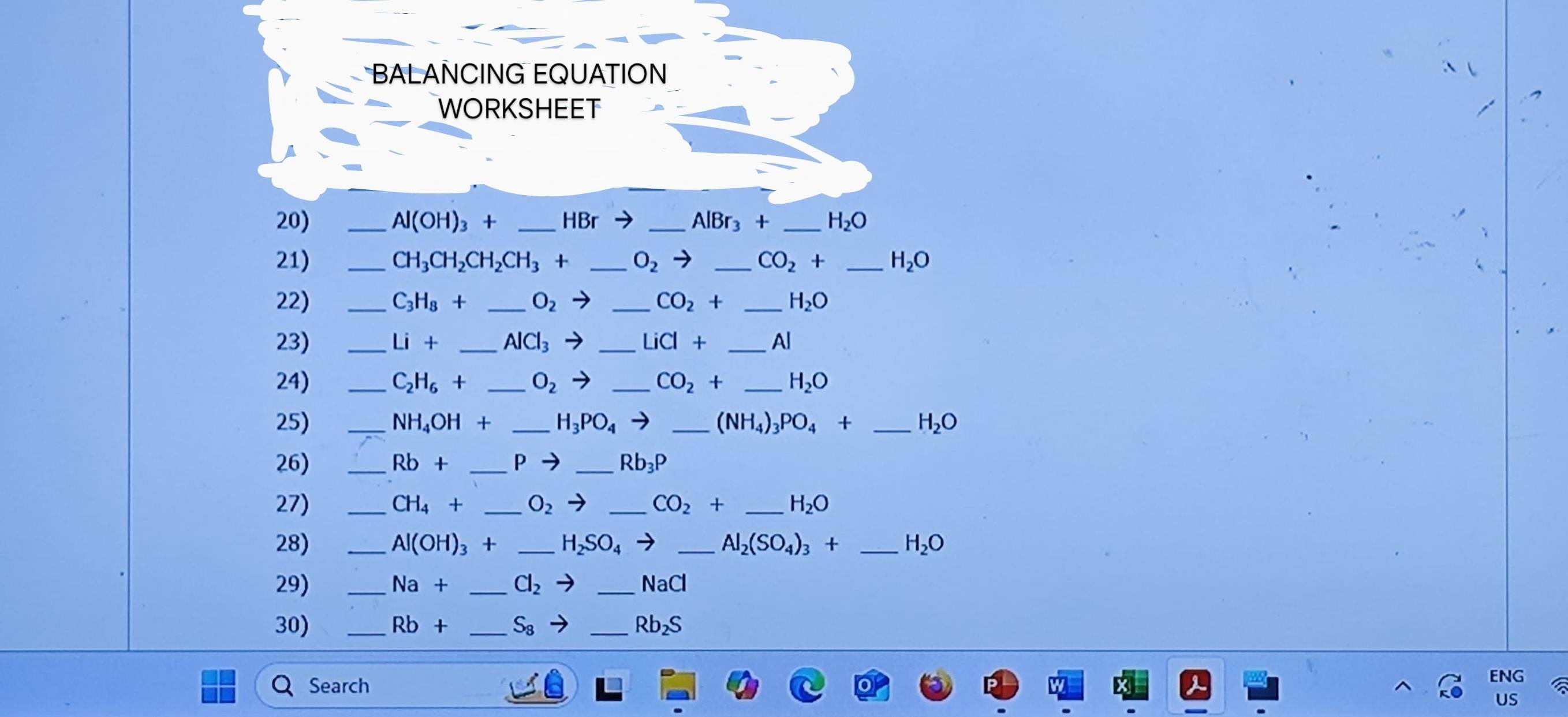 BALANCING EQUATION 
WORKSHEET 
20) _ Al(OH)_3+ _  HBrto _ AlBr_3+ _ H_2O
21) _ CH_3CH_2CH_2CH_3+ _ O_2to _ CO_2+ _ H_2O
22) _ C_3H_8+ _ O_2to _ CO_2+ _ H_2O
23) _ Li+ _  AlCl_3to _ LiCl+ _ Al
24) _ C_2H_6+ _ O_2to _ CO_2+ _ H_2O
25) _ NH_4OH+ _ H_3PO_4to _ (NH_4)_3PO_4+ _ H_2O
26) _ Rb+ _ P - _ Rb_3P
27) _ CH_4+ _ O_2 _ CO_2+ _ H_2O
28) _ Al(OH)_3+ _ H_2SO_4to _ Al_2(SO_4)_3+ _ H_2O
29) _ Na+ _ Cl_2 to _ NaCl
30) _ Rb+ _ S_8 _Rb₂S 
Search 
ENG 
US