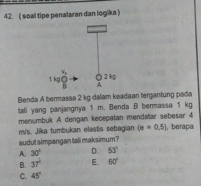 ( soal tipe penalaran dan logika )
Benda A bermassa 2 kg dalam keadaan tergantung pada
tali yang panjangnya 1 m. Benda B bermassa 1 kg
menumbuk A dengan kecepatan mendatar sebesar 4
m/s. Jika tumbukan elastis sebagian (e=0,5) , berapa
sudut simpangan tali maksimum?
A. 30°
D. 53°
B. 37°
E. 60°
C. 45°