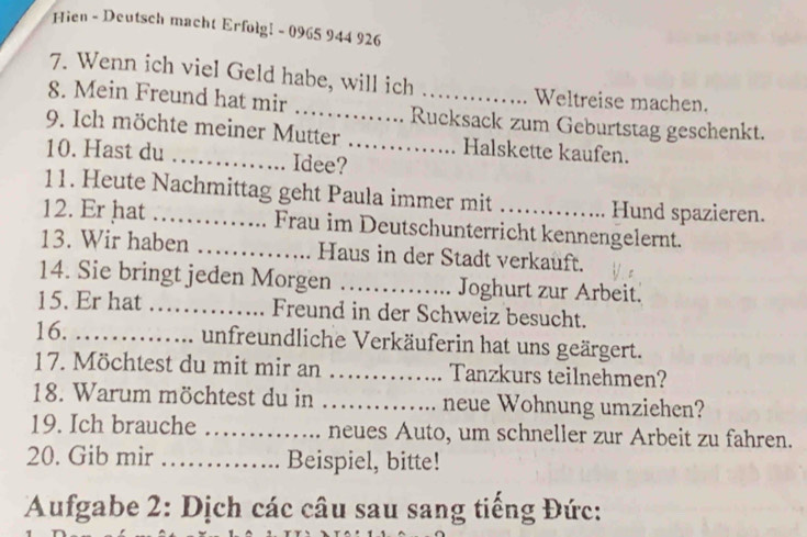 Hien - Deutsch macht Erfolg! - 0965 944 926
7. Wenn ich viel Geld habe, will ich Weltreise machen. 
8. Mein Freund hat mir _Rucksack zum Geburtstag geschenkt. 
9. Ich möchte meiner Mutter _Halskette kaufen. 
10. Hast du Idee? 
11. Heute Nachmittag geht Paula immer mit Hund spazieren. 
12. Er hat _Frau im Deutschunterricht kennengelernt. 
13. Wir haben _Haus in der Stadt verkauft. 
14. Sie bringt jeden Morgen _Joghurt zur Arbeit. 
15. Er hat _Freund in der Schweiz besucht. 
16. _unfreundliche Verkäuferin hat uns geärgert. 
17. Möchtest du mit mir an _Tanzkurs teilnehmen? 
18. Warum möchtest du in _neue Wohnung umziehen? 
19. Ich brauche _neues Auto, um schneller zur Arbeit zu fahren. 
20. Gib mir _Beispiel, bitte! 
Aufgabe 2: Dịch các câu sau sang tiếng Đức: