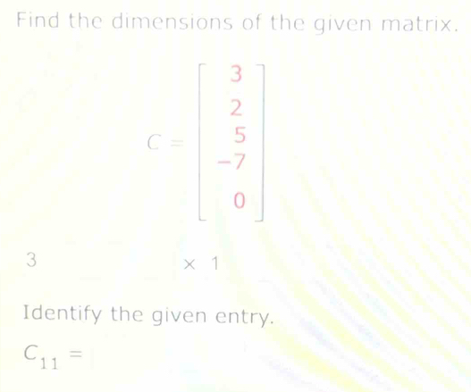 Find the dimensions of the given matrix.
C=beginbmatrix 3 2 5 -7 0endbmatrix
3
* 1
Identify the given entry.
C_11= □