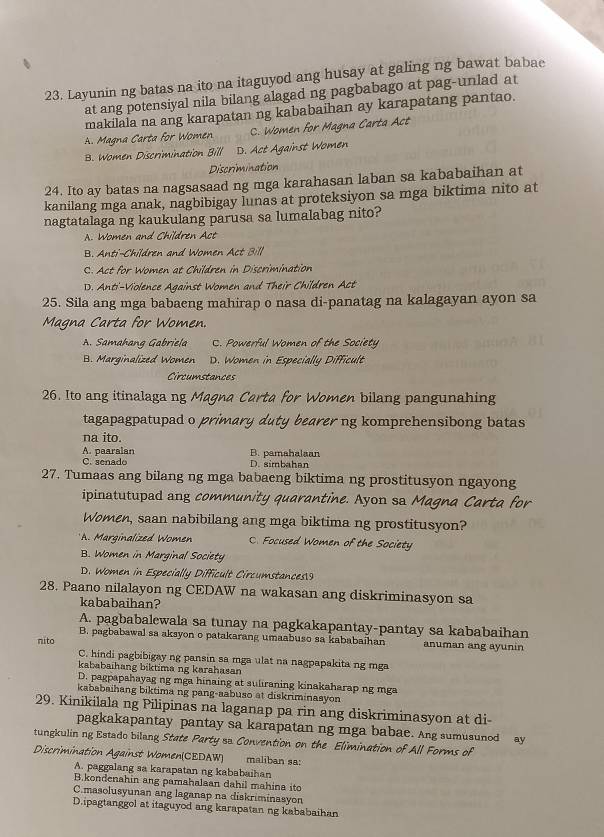 Layunin ng batas na ito na itaguyod ang husay at galing ng bawat babae
at ang potensiyal nila bilang alagad ng pagbabago at pag-unlad at
makilala na ang karapatan ng kababaihan ay karapatang pantao.
A. Magna Carta for Women C. Women for Magna Carta Act
B. Women Discrimination Bill D. Act Against Women
Discrimination
24. Ito ay batas na nagsasaad ng mga karahasan laban sa kababaihan at
kanilang mga anak, nagbibigay lunas at proteksiyon sa mga biktima nito at
nagtatalaga ng kaukulang parusa sa lumalabag nito?
A. Women and Children Act
B. Anti-Children and Women Act Bill
C. Act for Women at Children in Discrimination
D. Anti'-Violence Against Women and Their Children Act
25. Sila ang mga babaeng mahirap o nasa di-panatag na kalagayan ayon sa
Magna Carta for Women.
A. Samahang Gabriela C. Powerful Women of the Society
B. Marginalized Women D. Women in Especially Difficult
Circumstances
26. Ito ang itinalaga ng Magna Carta for Women bilang pangunahing
tagapagpatupad o primary duty bearer ng komprehensibong batas
na ito.
A. paaralan B. pamahalaan
C. senado D. simbahan
27. Tumaas ang bilang ng mga babaeng biktima ng prostitusyon ngayong
ipinatutupad ang community quarantine. Ayon sa Magna Carta for
Women, saan nabibilang ang mga biktima ng prostitusyon?
* A. Marginalized Women C. Focused Women of the Society
B. Women in Marginal Society
D. Women in Especially Difficult Circumstances9
28. Paano nilalayon ng CEDAW na wakasan ang diskriminasyon sa
kababaihan?
A. pagbabalewala sa tunay na pagkakapantay-pantay sa kababaihan
B. pagbabawal sa aksyon o patakarang umaabuso sa kababaihan
nito anuman ang ayunin
C. hindi pagbibigay ng pansin sa mga ulat na nagpapakita ng mga
kababaihang biktima ng karahasan
D. pagpapahayag ng mga hinaing at suliraning kinakaharap ng mga
kababaihang biktima ng pang-aabuso at diskriminasyon
29. Kinikilala ng Pilipinas na laganap pa rin ang diskriminasyon at di
pagkakapantay pantay sa karapatan ng mga babae. Ang sumusunod ay
ungkulin ng Estado bilang State Party ss Convention on the Elimination of All Forms of
Discrimination Against Women(CEDAW) maliban sa:
A. paggalang sa karapatan ng kababaihan
B.kondenahin ang pamahalaan dahil mahina ito
C.masolusyunan ang laganap na diskriminasyon
D.ipagtanggol at itaguyod ang karapatan ng kababaihan