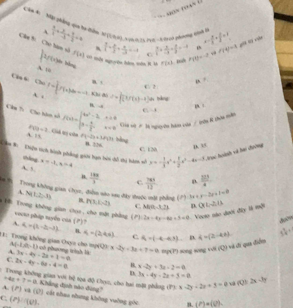 Căn 4: Mặi phẳng qua ba điểm M(tan θ ) 0 N(0(0,2A, 20.−3 0) có phương tình là x- x/3 + x/2 =1 gèi t cun
A  x/4 + y/-3 + z/2 =0
B,  x/1 + y/2 + z/-3 =-1 C.  x/4 + y/-3 + z/2 =-1 F(t)=-2 , f(4)=3
Câu S: Cho hàm số f(x) có một nguyên hàm trên R M F(x) Điểt
∈t 2f(x)dx bằng
A. 10
B. 5.
D. Z_1
C. 2
Câu 6: Cho f=∈tlimits _0^(1f(x)dx=-1 Khi đó d=∈t [3f(x)-t]) l bàng
A. a C -3
B. -8 D. +
Câu 7:  Cho hạm số f(x)=beginarrayl 4x^2-2,x≥ 0 3= x/2 ,x<0endarray. Giá sử # là nguyên hàm của / trên R thỏa mằn
P(1)=2 Giả trị của f(-2)+3f(3) bàng
A. 15.
B. 226.
Cầu 8: Diện tích hình phẳng giới hạn bởi đồ thị hàm số x=- 1/3 x^3+ 1/2 x^2-4x=8 truc hoành và hai đường
C. 120
D. 35
thǎng. x=ln x-4
A. 5. B.  188/3 
C.  785/12   223/4 
D.
Trong không gian Chyz, điểm nào sau đây thuộc mặt phẳng (P):3x+y=2e+1=0 Q(1,-2,1)
A. N(1,2,-3) B. P(3;1,2) C. M(0,-3:2)
* 1ộ: Trong không gian chọz, cho mặt phẳng (P 12x+4y=6z+5=0 -  Veoto nào dưới đây là một
D.
vouta pháp tuyển của ( P)
đườn
A. overline a=(b-3,-3). B. R=(2,4,6) C. S_4=(-4,-4) D. 4=(2-4x)
5 3/4 +
11: Trong không gian Oxya cho mp(Q):x-2y=3a+7=0.mp(P) song song sqrt(sqrt 6)(Q) và đi qua điểm
A (-1,0,-1) có phương trình là:
A. 3x-4y-2z+1=0
C 2x-4y-6z-4=0
B, x-2y+3z-2=0
D. 3x-4y-2z+8=0 (Q):2x-3y
1  Trong không gian với hệ tọa độ Cxyz, cho hai mặt phẳng (P):x-2y-2z+5=0
và
4z+7=0 -  Khẳng định nào đúng?
A. (P)va(0) cất nhau nhưng không vuỡng góc
C. (P)/(Q).
B. (P)=(Q).