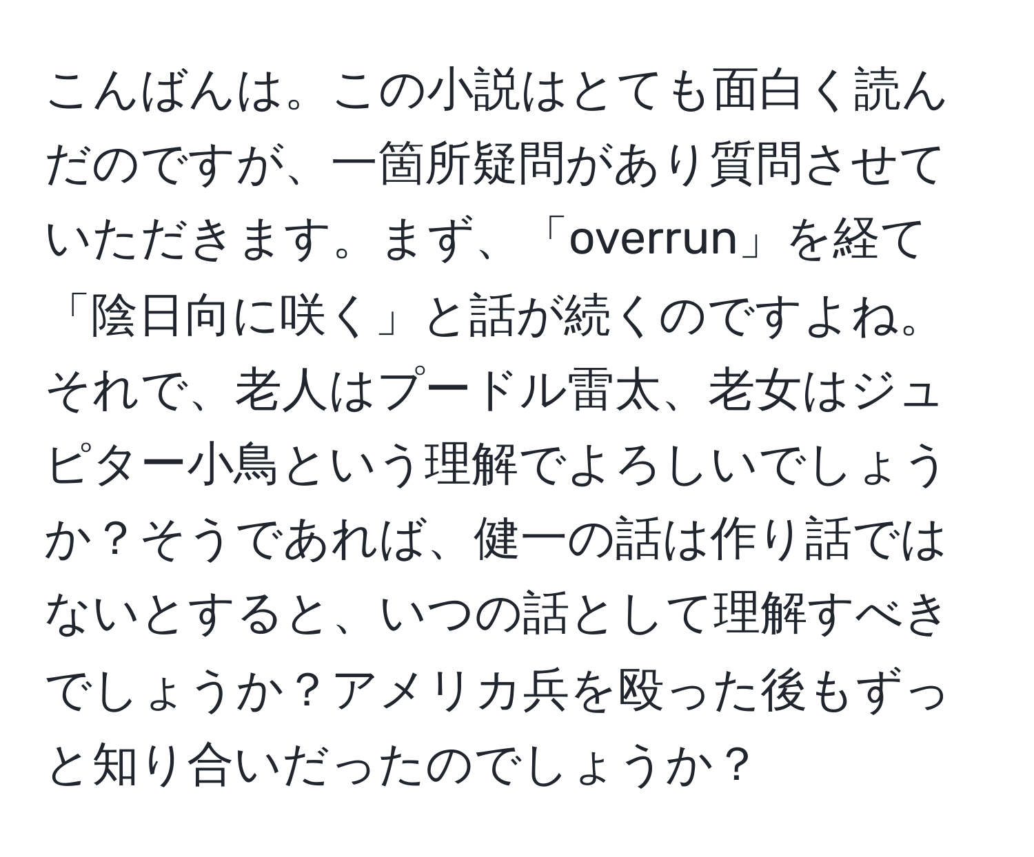 こんばんは。この小説はとても面白く読んだのですが、一箇所疑問があり質問させていただきます。まず、「overrun」を経て「陰日向に咲く」と話が続くのですよね。それで、老人はプードル雷太、老女はジュピター小鳥という理解でよろしいでしょうか？そうであれば、健一の話は作り話ではないとすると、いつの話として理解すべきでしょうか？アメリカ兵を殴った後もずっと知り合いだったのでしょうか？