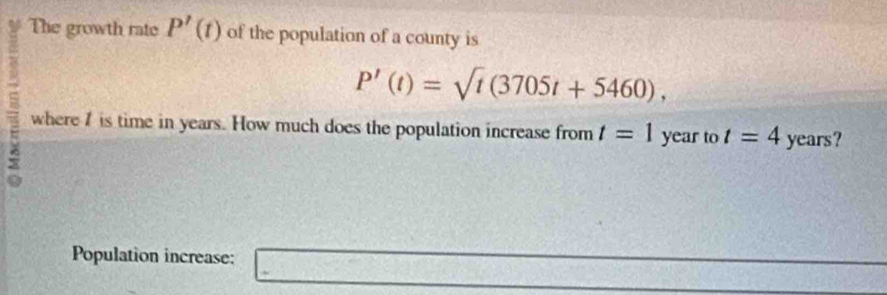 The growth rate P'(t) of the population of a county is
P'(t)=sqrt(t)(3705t+5460), 
where I is time in years. How much does the population increase from t=1 1 year to t=4 years? 
Population increase: □