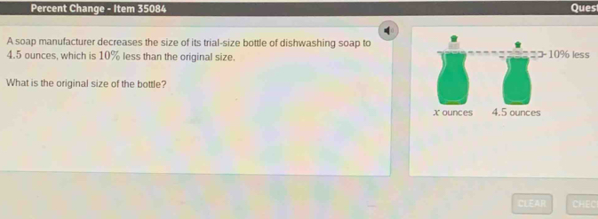 Percent Change - Item 35084 Ques 
A soap manufacturer decreases the size of its trial-size bottle of dishwashing soap to
4.5 ounces, which is 10% less than the original size. 10% less 
What is the original size of the bottle? 
CLEAR CHEC