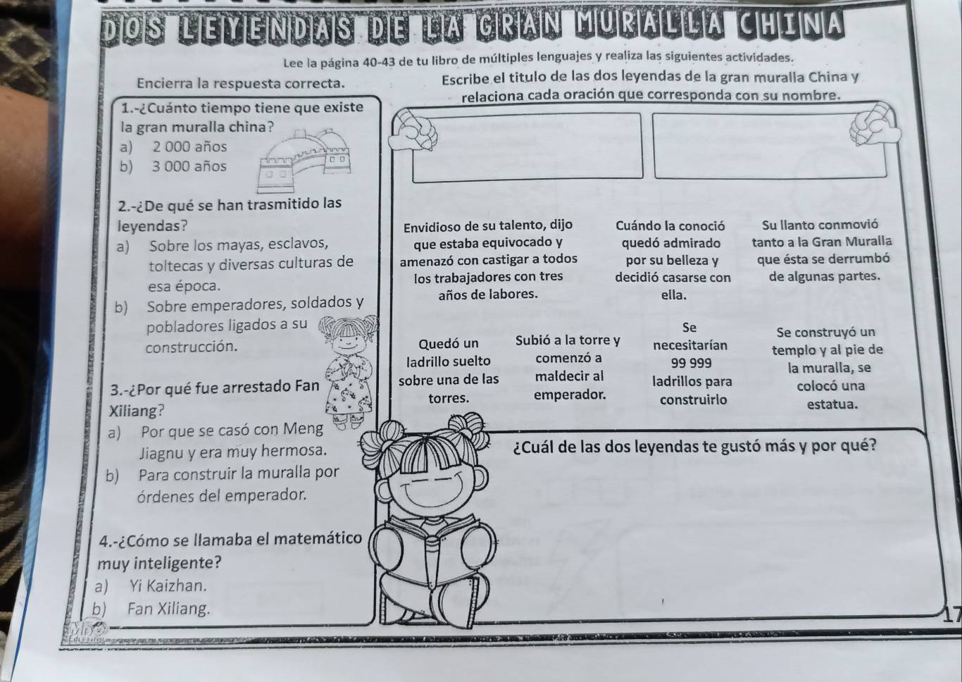 d'os''' 'ejy en das'' de ia grian uralla china
Lee la página 40-43 de tu libro de múltiples lenguajes y realiza las siguientes actividades.
Encierra la respuesta correcta. Escribe el titulo de las dos leyendas de la gran muralla China y
relaciona cada oración que corresponda con su nombre.
1.-¿Cuánto tiempo tiene que existe
la gran muralla china?
a) 2 000 años
b) 3 000 años
2.-¿De qué se han trasmitido las
leyendas? Envidioso de su talento, dijo Cuándo la conoció Su llanto conmovió
a) Sobre los mayas, esclavos, que estaba equivocado y quedó admirado tanto a la Gran Muralla
toltecas y diversas culturas de amenazó con castigar a todos por su belleza y que ésta se derrumbó
esa época. los trabajadores con tres decidió casarse con de algunas partes.
b) Sobre emperadores, soldados y
años de labores. ella.
pobladores ligados a su Se
Se construyó un
construcción. Quedó un Subió a la torre y necesitarían templo y al pie de
ladrillo suelto comenzó a 99 999
la muralla, se
3.-¿Por qué fue arrestado Fan sobre una de las maldecir al ladrillos para colocó una
torres. emperador. construirlo
Xiliang? estatua.
a) Por que se casó con Meng
Jiagnu y era muy hermosa. ¿Cuál de las dos leyendas te gustó más y por qué?
b) Para construir la muralla por
órdenes del emperador.
4.-¿Cómo se llamaba el matemático
muy inteligente?
a) Yi Kaizhan.
b) Fan Xiliang.