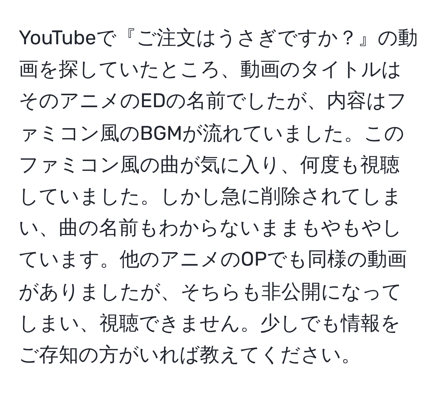 YouTubeで『ご注文はうさぎですか？』の動画を探していたところ、動画のタイトルはそのアニメのEDの名前でしたが、内容はファミコン風のBGMが流れていました。このファミコン風の曲が気に入り、何度も視聴していました。しかし急に削除されてしまい、曲の名前もわからないままもやもやしています。他のアニメのOPでも同様の動画がありましたが、そちらも非公開になってしまい、視聴できません。少しでも情報をご存知の方がいれば教えてください。