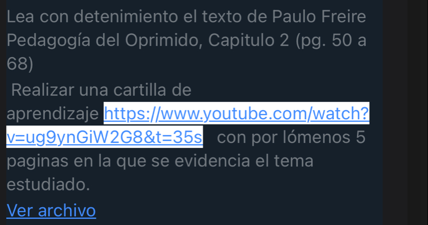 Lea con detenimiento el texto de Paulo Freire 
Pedagogía del Oprimido, Capitulo 2 (pg. 50 a 
68) 
Realizar una cartilla de 
aprendizaje https://www.youtube.com/watch?
_ v=ug_ 9) ynGiW2 G8 t=35s con por lómenos 5 
paginas en la que se evidencia el tema 
estudiado. 
Ver archivo